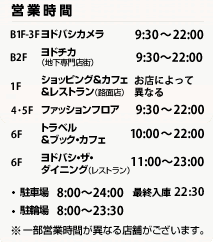 営業時間　B1F-3Fヨドバシカメラ 9:30 ～ 22:00　B2Fヨドチカ（地下専門店街）11:00～23:00　1Fショッピング&カフェ&レストラン（路面店）11:00～23:00　1Fショッピング&カフェ&レストラン（路面店）9:30 ～ 22:00　4･5Fファッションフロア11:00 ～ 22:00　6Fトラベル&ブック・カフェ10:00 ～ 22:00　6Fヨドバシ・ザ・ダイニング（レストラン） 11:00～23:00　駐車場8:00～24:00　駐輪場8:00～23:30　　 一部営業時間が異なる店舗がございます。