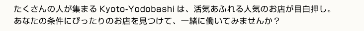 たくさんの人が集まるKyoto-Yodobashiは、活気あふれる人気のお店が目白押し。あなたの条件にぴったりのお店を見つけて、一緒に働いてみませんか？